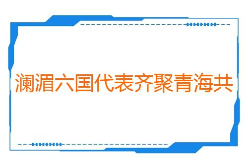 澜湄六国代表齐聚青海共促人文经贸合作