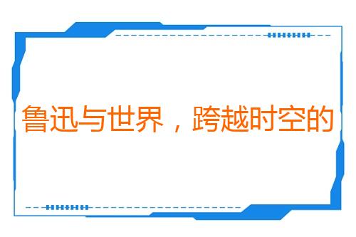 鲁迅与世界，跨越时空的双向奔赴